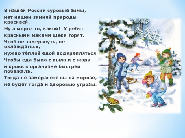 В нашей России суровые зимы, нет нашей зимней природы красивей. Ну а мороз то, какой! У ребят красными маками щеки горят. Чтоб не замёрзнуть, не охлаждаться, нужно тёплой едой подкрепляться. Чтобы еда была с пыла и с жара и кровь в организме быстрей побежала. Тогда не замерзнете вы на морозе, не будет тогда и здоровью угрозы.