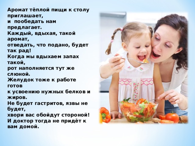 Аромат тёплой пищи к столу приглашает, и пообедать нам предлагает. Каждый, вдыхая, такой аромат, отведать, что подано, будет так рад! Когда мы вдыхаем запах такой, рот наполняется тут же слюной. Желудок тоже к работе готов к усвоению нужных белков и жиров. Не будет гастритов, язвы не будет, хвори вас обойдут стороной! И доктор тогда не придёт к вам домой.