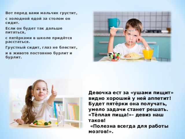 Вот перед вами мальчик грустит, с холодной едой за столом он сидит. Если он будет так дальше питаться, с пятёрками в школе придётся расстаться. Грустный сидит, глаз не блестит, и в животе постоянно бурлит и бурлит.  Девочка ест за «ушами пищит» видно хороший у ней аппетит! Будет пятёрки она получать, умело задачи станет решать. «Тёплая пища!»- девиз наш таков!  «Полезна всегда для работы мозгов!».