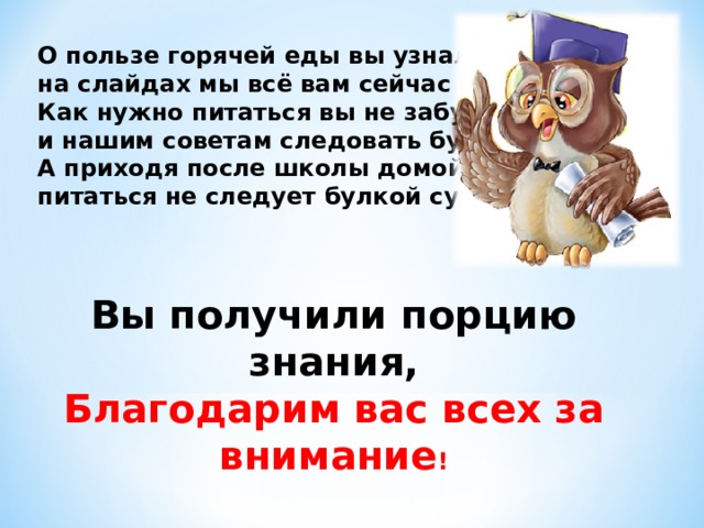 О пользе горячей еды вы узнали, на слайдах мы всё вам сейчас показали. Как нужно питаться вы не забудете, и нашим советам следовать будете. А приходя после школы домой, питаться не следует булкой сухой.  Вы получили порцию знания, Благодарим вас всех за внимание !