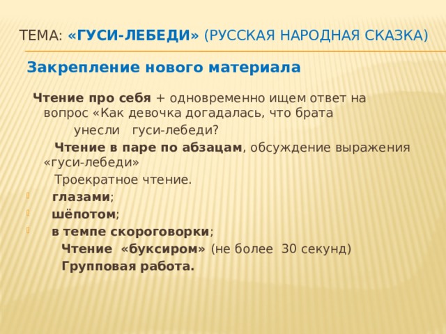 Тема: «Гуси-лебеди» (русская народная сказка)    Закрепление нового материала   Чтение про себя + одновременно ищем ответ на вопрос «Как девочка догадалась, что брата  унесли гуси-лебеди?  Чтение в паре по абзацам , обсуждение выражения «гуси-лебеди»  Троекратное чтение.  глазами ;  шёпотом ;  в темпе скороговорки ;  Чтение «буксиром» (не более 30 секунд)  Групповая работа.