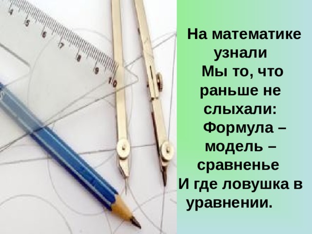 На математике узнали  Мы то, что раньше не слыхали:  Формула – модель – сравненье И где ловушка в уравнении.