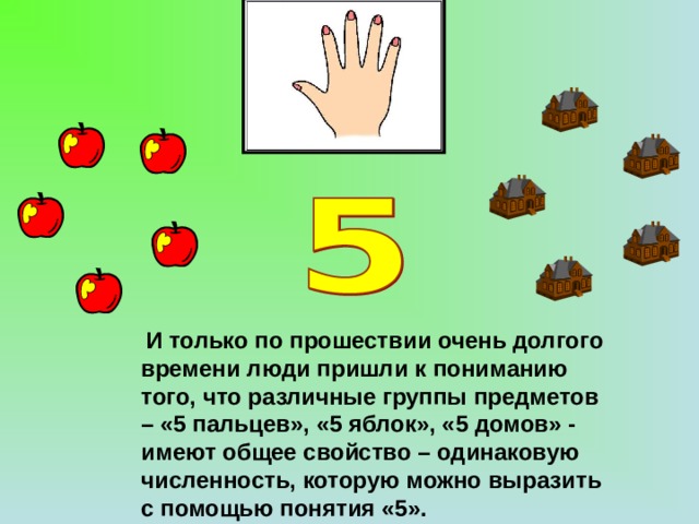 И только по прошествии очень долгого времени люди пришли к пониманию того, что различные группы предметов – «5 пальцев», «5 яблок», «5 домов» - имеют общее свойство – одинаковую численность, которую можно выразить с помощью понятия «5».