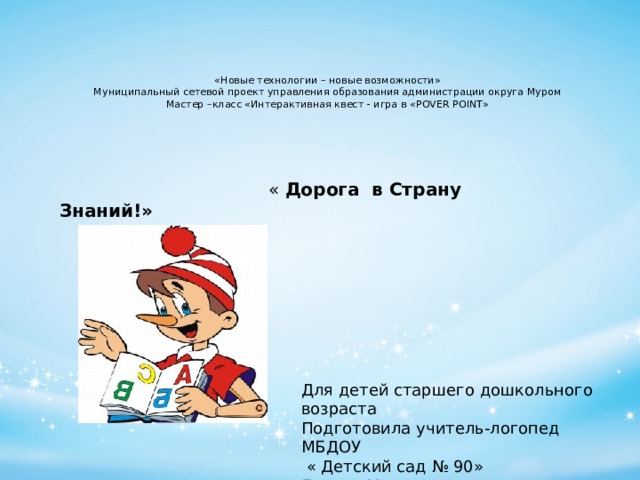 «Новые технологии – новые возможности»  Муниципальный сетевой проект управления образования администрации округа Муром  Мастер –класс «Интерактивная квест - игра в «POVER POINT»       « Дорога в Страну Знаний!» Для детей старшего дошкольного возраста Подготовила учитель-логопед МБДОУ  « Детский сад № 90» Белова Мария Павловна