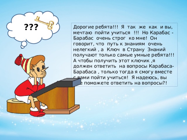 ??? Дорогие ребята!!! Я так же как и вы, мечтаю пойти учиться !!! Но Карабас - Барабас очень строг ко мне! Он говорит, что путь к знаниям очень нелегкий , а Ключ в Страну Знаний получают только самые умные ребята!!! А чтобы получить этот ключик ,я должен ответить на вопросы Карабаса-Барабаса , только тогда я смогу вместе с вами пойти учиться! Я надеюсь, вы мне поможете ответить на вопросы?!