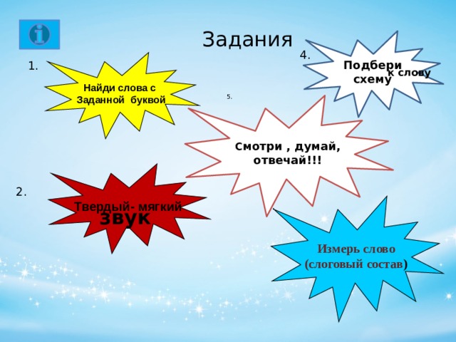 5.      Задания   Подбери схему     к слову      4. Найди слова с Заданной буквой 1.   С мотри , думай, отвечай!!!    Твердый- мягкий звук  2. 3. Измерь слово (слоговый состав )