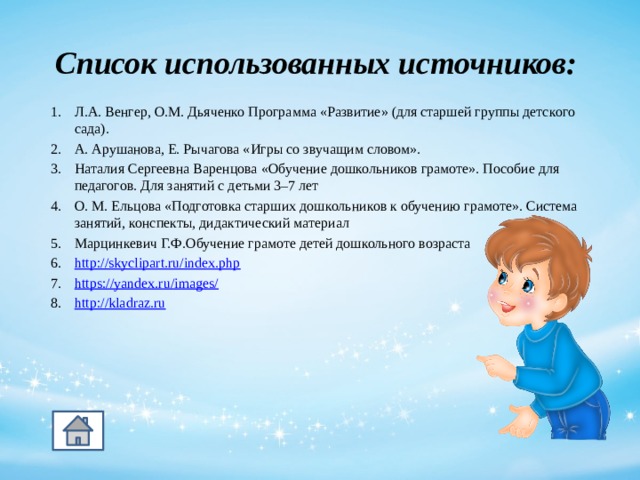 Список использованных источников: Л.А. Венгер, О.М. Дьяченко Программа «Развитие» (для старшей группы детского сада). А. Арушанова, Е. Рычагова «Игры со звучащим словом». Наталия Сергеевна Варенцова «Обучение дошкольников грамоте». Пособие для педагогов. Для занятий с детьми 3–7 лет О. М. Ельцова «Подготовка старших дошкольников к обучению грамоте». Система занятий, конспекты, дидактический материал Марцинкевич Г.Ф.Обучение грамоте детей дошкольного возраста http:// skyclipart.ru/index.php https://yandex.ru/images/ http://kladraz.ru  11