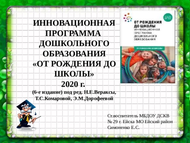 ИННОВАЦИОННАЯ ПРОГРАММА ДОШКОЛЬНОГО ОБРАЗОВАНИЯ «ОТ РОЖДЕНИЯ ДО ШКОЛЫ» 2020 г. (6-е издание) под ред. Н.Е.Вераксы, Т.С.Комаровой, Э.М.Дорофеевой Ст.воспитатель МБДОУ ДСКВ № 29 г. Ейска МО Ейский район Симоненко Е.С.