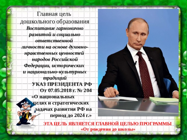 Главная цель дошкольного образования Воспитание гармонично развитой и социально ответственной личности на основе духовно-нравственных ценностей народов Российской Федерации, исторических и национально-культурных традиций УКАЗ ПРЕЗИДЕНТА РФ От 07.05.2018 г. № 204  «О национальных целях и стратегических задачах развития РФ на период до 2024 г.» ЭТА ЦЕЛЬ ЯВЛЯЕТСЯ ГЛАВНОЙ ЦЕЛЬЮ ПРОГРАММЫ «От рождения до школы»