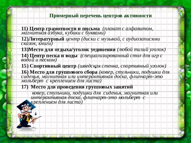 . Примерный перечень центров активности 11) Центр грамотности и письма (плакат с алфавитом, магнитная азбука, кубики с буквами) 12)Литературный центр (диски с музыкой, с аудиозаписями сказок, книги) 13)Место для отдыха/уголок уединения (любой тихий уголок) 14) Центр песка и воды (специализированный стол для игр с водой и песком) 15) Спортивный центр (шведская стенка, спортивный уголок) 16) Место для группового сбора (ковер, стульчики, подушки для сиденья, магнитная или интерактивная доска, флипчарт-это мольберт с креплением для листа) Место для проведения групповых занятий  ковер, стульчики, подушки для сиденья, магнитная или интерактивная доска, флипчарт-это мольберт с креплением для листа)