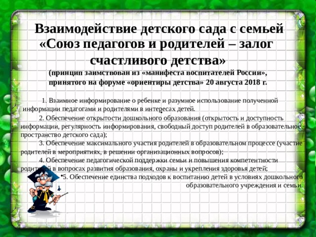 . Взаимодействие детского сада с семьей «Союз педагогов и родителей – залог счастливого детства» (принцип заимствован из «манифеста воспитателей России», принятого на форуме «ориентиры детства» 20 августа 2018 г.  1. Взаимное информирование о ребенке и разумное использование полученной информации педагогами и родителями в интересах детей. 2. Обеспечение открытости дошкольного образования (открытость и доступность информации, регулярность информирования, свободный доступ родителей в образовательное пространство детского сада); 3. Обеспечение максимального участия родителей в образовательном процессе (участие родителей в мероприятиях, в решении организационных вопросов); 4. Обеспечение педагогической поддержки семьи и повышения компетентности родителей в вопросах развития образования, охраны и укрепления здоровья детей;