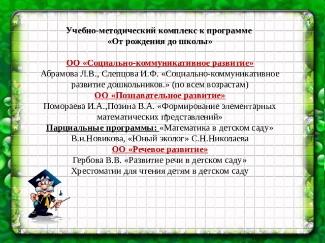 . Учебно-методический комплекс к программе «От рождения до школы»  ОО «Социально-коммуникативное развитие» Абрамова Л.В., Слепцова И.Ф. «Социально-коммуникативное развитие дошкольников.» (по всем возрастам) ОО «Познавательное развитие» Помораева И.А.,Позина В.А. «Формирование элементарных математических представлений» Парциальные программы: «Математика в детском саду» В.н.Новикова, «Юный эколог» С.Н.Николаева ОО «Речевое развитие» Гербова В.В. «Развитие речи в детском саду» Хрестоматии для чтения детям в детском саду