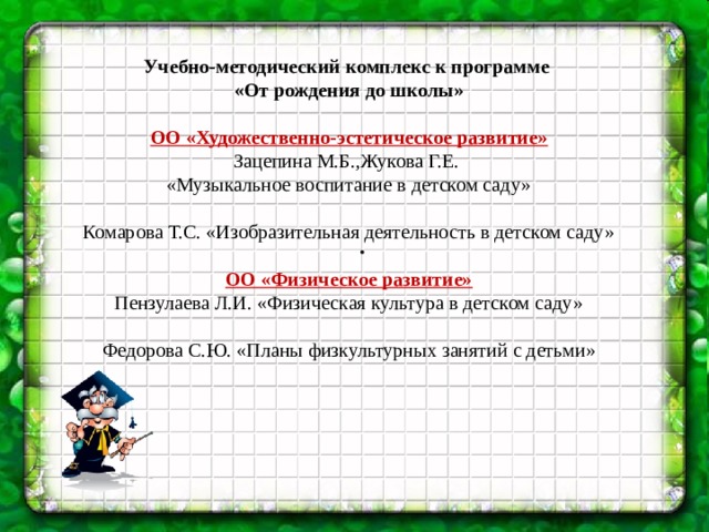 . Учебно-методический комплекс к программе «От рождения до школы»  ОО «Художественно-эстетическое развитие» Зацепина М.Б.,Жукова Г.Е. «Музыкальное воспитание в детском саду» Комарова Т.С. «Изобразительная деятельность в детском саду»  ОО «Физическое развитие» Пензулаева Л.И. «Физическая культура в детском саду» Федорова С.Ю. «Планы физкультурных занятий с детьми»