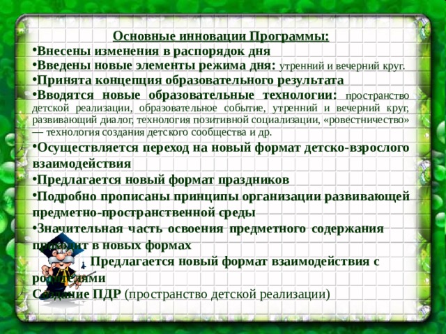 Основные инновации Программы: Внесены изменения в распорядок дня Введены новые элементы режима дня: утренний и вечерний круг. Принята концепция образовательного результата Вводятся новые образовательные технологии:  пространство детской реализации, образовательное событие, утренний и вечерний круг, развивающий диалог, технология позитивной социализации, «ровестничество» — технология создания детского сообщества и др. Осуществляется переход на новый формат детско-взрослого взаимодействия Предлагается новый формат праздников Подробно прописаны принципы организации развивающей предметно-пространственной среды Значительная часть освоения предметного содержания проходит  в новых формах  Предлагается новый формат взаимодействия с родителями Создание ПДР (пространство детской реализации)