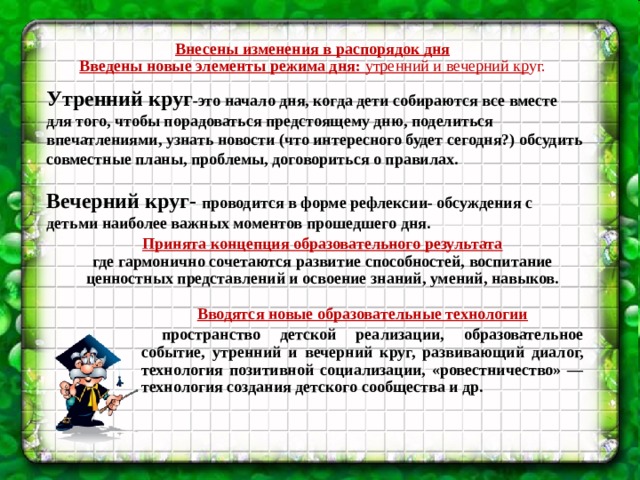 Утренний круг -это начало дня, когда дети собираются все вместе для того, чтобы порадоваться предстоящему дню, поделиться впечатлениями, узнать новости (что интересного будет сегодня?) обсудить совместные планы, проблемы, договориться о правилах.  Вечерний круг- проводится в форме рефлексии- обсуждения с детьми наиболее важных моментов прошедшего дня.  Внесены изменения в распорядок дня Введены новые элементы режима дня: утренний и вечерний кр уг.   Принята концепция образовательного результата где гармонично сочетаются развитие способностей, воспитание ценностных представлений и освоение знаний, умений, навыков. Вводятся новые образовательные технологии  пространство детской реализации, образовательное событие, утренний и вечерний круг, развивающий диалог, технология позитивной социализации, «ровестничество» — технология создания детского сообщества и др.