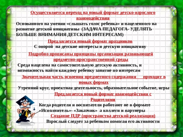 Осуществляется переход на новый формат детско-взрослого взаимодействия  Основанного на умении «слышать голос ребенка» и нацеленного на развитие детской инициативы (ЗАДАЧА ПЕДАГОГА- УДЕЛЯТЬ БОЛЬШЕ ВНИМАНИЯ ДЕТСКИМ ИНТЕРЕСАМ)  .   Предлагается новый формат праздников С опорой на детские интересы и детскую инициативу Подробно прописаны принципы организации развивающей предметно-пространственной среды Среда нацелена на самостоятельную детскую активность, и возможность найти каждому ребенку занятие по интересам Значительная часть освоения предметного содержания проходит  в новых формах Утренний круг, проектная деятельность, образовательное событие, игры Предлагается новый формат взаимодействия с Родителями Когда родители и воспитатели работают не в формате «Исполнитель»- «Заказчик» а коллеги и партнеры Создание ПДР (пространства детской реализации) Взрослый следует за ребенком помогая его активности