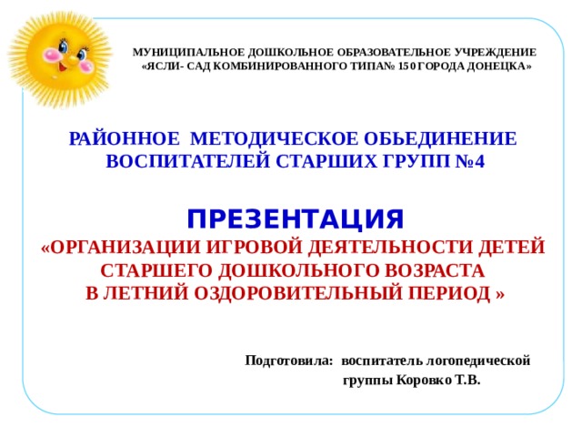 МУНИЦИПАЛЬНОЕ ДОШКОЛЬНОЕ ОБРАЗОВАТЕЛЬНОЕ УЧРЕЖДЕНИЕ «ЯСЛИ- САД КОМБИНИРОВАННОГО ТИПА№ 150 ГОРОДА ДОНЕЦКА» РАЙОННОЕ МЕТОДИЧЕСКОЕ ОБЬЕДИНЕНИЕ ВОСПИТАТЕЛЕЙ СТАРШИХ ГРУПП №4  ПРЕЗЕНТАЦИЯ «ОРГАНИЗАЦИИ ИГРОВОЙ ДЕЯТЕЛЬНОСТИ ДЕТЕЙ СТАРШЕГО ДОШКОЛЬНОГО ВОЗРАСТА В ЛЕТНИЙ ОЗДОРОВИТЕЛЬНЫЙ ПЕРИОД »   Подготовила:  воспитатель логопедической  группы Коровко Т.В.