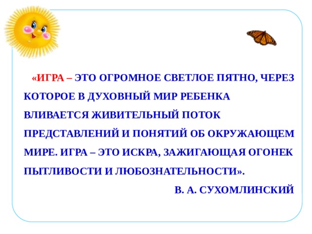 «ИГРА – ЭТО ОГРОМНОЕ СВЕТЛОЕ ПЯТНО, ЧЕРЕЗ КОТОРОЕ В ДУХОВНЫЙ МИР РЕБЕНКА ВЛИВАЕТСЯ ЖИВИТЕЛЬНЫЙ ПОТОК ПРЕДСТАВЛЕНИЙ И ПОНЯТИЙ ОБ ОКРУЖАЮЩЕМ МИРЕ. ИГРА – ЭТО ИСКРА, ЗАЖИГАЮЩАЯ ОГОНЕК ПЫТЛИВОСТИ И ЛЮБОЗНАТЕЛЬНОСТИ».  В. А. СУХОМЛИНСКИЙ