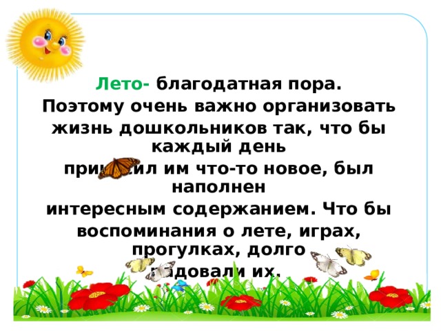 Лето-  благодатная пора. Поэтому очень важно организовать жизнь дошкольников так, что бы каждый день приносил им что-то новое, был наполнен интересным содержанием. Что бы воспоминания о лете, играх, прогулках, долго радовали их.