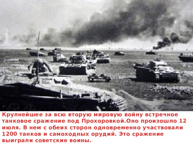 Крупнейшее за всю вторую мировую войну встречное танковое сражение под Прохоровкой.Оно произошло 12 июля. В нем с обеих сторон одновременно участвовали 1200 танков и самоходных орудий. Это сражение выиграли советские воины.