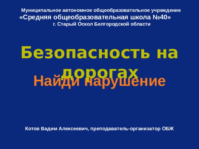 Муниципальное автономное общеобразовательное учреждение «Средняя общеобразовательная школа №40»   г. Старый Оскол Белгородской области Безопасность на дорогах Найди нарушение   Котов Вадим Алексеевич, преподаватель-организатор ОБЖ