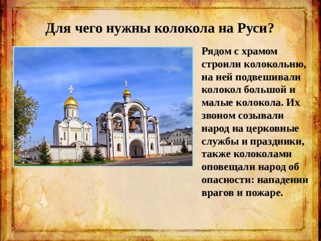 Для чего нужны колокола на Руси? Рядом с храмом строили колокольню, на ней подвешивали колокол большой и малые колокола. Их звоном созывали народ на церковные службы и праздники, также колоколами оповещали народ об опасности: нападении врагов и пожаре.