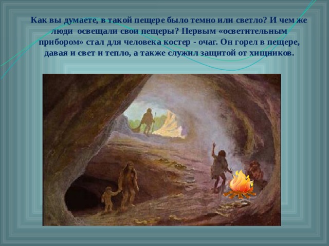 Как вы думаете, в такой пещере было темно или светло? И чем же люди освещали свои пещеры? Первым «осветительным прибором» стал для человека костер - очаг. Он горел в пещере, давая и свет и тепло, а также служил защитой от хищников.