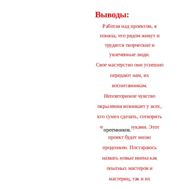 Выводы: Работая над проектом, я поняла, что рядом живут и трудятся творческие и увлеченные люди. Свое мастерство они успешно передают нам, их воспитанникам. Неповторимое чувство окрыления возникает у всех, кто сумел сделать, сотворить что-то своим руками. Этот проект будет мною продолжен. Постараюсь назвать новые имена как опытных мастеров и мастериц, так и их преемников.