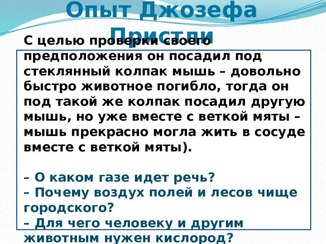 Опыт Джозефа Пристли С целью проверки своего предположения он посадил под стеклянный колпак мышь – довольно быстро животное погибло, тогда он под такой же колпак посадил другую мышь, но уже вместе с веткой мяты – мышь прекрасно могла жить в сосуде вместе с веткой мяты).  –  О каком газе идет речь? – Почему воздух полей и лесов чище городского? – Для чего человеку и другим животным нужен кислород?