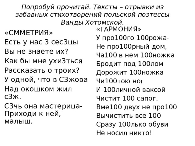 Попробуй прочитай. Тексты – отрывки из забавных стихотворений польской поэтессы Ванды Хотомской. «ГАРМОНИЯ» У про100го 100рожа- Не про100рный дом, Ча100 в нем 100ножка Бродит под 100лом Дорожит 100ножка Чи100тою ног И 100личной ваксой Чистит 100 сапог. Вме100 двух не про100 Вычистить все 100 Сразу 100лько обуви Не носил никто! «СММЕТРИЯ» Есть у нас 3 сес3цы Вы не знаете их? Как бы мне ухи3ться Рассказать о троих? У одной, что в С3жова Над окошком жил с3ж. С3чь она мастерица-Приходи к ней, малыш.