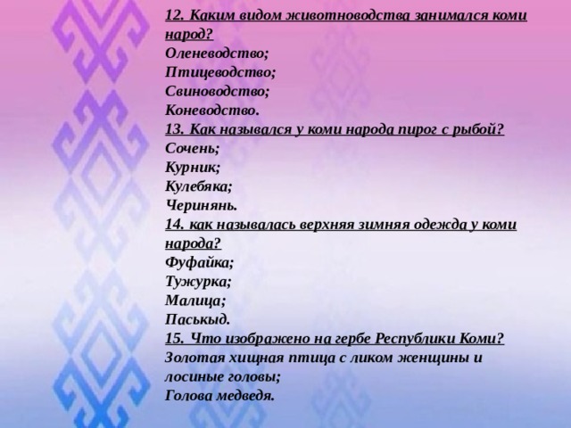 12. Каким видом животноводства занимался коми народ? Оленеводство; Птицеводство; Свиноводство; Коневодство. 13. Как назывался у коми народа пирог с рыбой? Сочень; Курник; Кулебяка; Черинянь. 14. как называлась верхняя зимняя одежда у коми народа? Фуфайка; Тужурка; Малица; Паськыд. 15. Что изображено на гербе Республики Коми? Золотая хищная птица с ликом женщины и лосиные головы; Голова медведя.