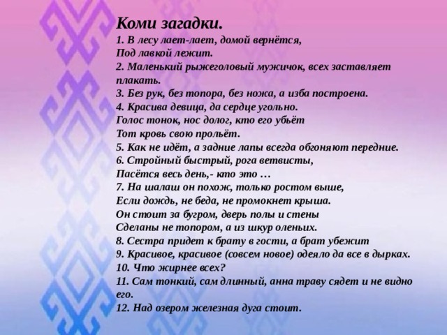 Коми загадки. 1. В лесу лает-лает, домой вернётся, Под лавкой лежит.  2. Маленький рыжеголовый мужичок, всех заставляет плакать.  3. Без рук, без топора, без ножа, а изба построена.  4. Красива девица, да сердце угольно.  Голос тонок, нос долог, кто его убьёт Тот кровь свою прольёт.  5. Как не идёт, а задние лапы всегда обгоняют передние.  6. Стройный быстрый, рога ветвисты, Пасётся весь день,- кто это …  7. На шалаш он похож, только ростом выше, Если дождь, не беда, не промокнет крыша. Он стоит за бугром, дверь полы и стены Сделаны не топором, а из шкур оленьих.  8. Сестра придет к брату в гости, а брат убежит  9. Красивое, красивое (совсем новое) одеяло да все в дырках.  10. Что жирнее всех?  11. Сам тонкий, сам длинный, анна траву сядет и не видно его.  12. Над озером железная дуга стоит.