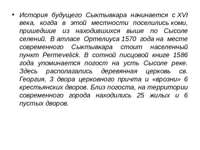 История будущего Сыктывкара начинается с XVI века, когда в этой местности поселились коми, пришедшие из находившихся выше по Сысоле селений. В атласе Ортелиуса 1570 года на месте современного Сыктывкара стоит населенный пункт Permevelick. В сотной писцовой книге 1586 года упоминается погост на усть Сысоле реке. Здесь располагались деревянная церковь св. Георгия, 3 двора церковного причта и «врозни» 6 крестьянских дворов. Близ погоста, на территории современного города находились 25 жилых и 6 пустых дворов.