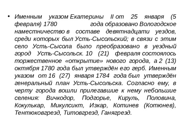 Именным указом Екатерины II от 25 января (5 февраля) 1780 года образовано Вологодское наместничество в составе девятнадцати уездов, среди которых был Усть-Сысольский; в связи с этим село Усть-Сысола было преобразовано в уездный город Усть-Сысольск. 10 (21) февраля состоялось торжественное «открытие» нового города, а 2 (13) октября 1780 года был утверждён его герб. Именным указом от 16 (27) января 1784 года был утверждён генеральный план Усть-Сысольска. Согласно ему, в черту города вошли прилегавшие к нему небольшие селения: Вичкодор, Подгорье, Кируль, Половина, Кокулькар, Микулсикт, Изкар, Котинев (Котюнев), Тентюковгрезд, Титовгрезд, Ганягрезд.