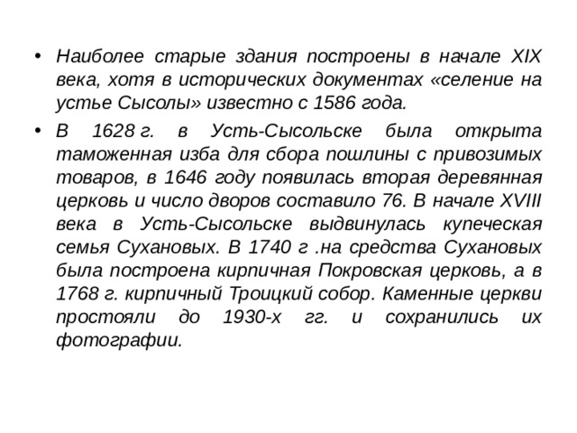 Наиболее старые здания построены в начале XIX века, хотя в исторических документах «селение на устье Сысолы» известно с 1586 года. В 1628 г. в Усть-Сысольске была открыта таможенная изба для сбора пошлины с привозимых товаров, в 1646 году появилась вторая деревянная церковь и число дворов составило 76. В начале XVIII века в Усть-Сысольске выдвинулась купеческая семья Сухановых. В 1740 г .на средства Сухановых была построена кирпичная Покровская церковь, а в 1768 г. кирпичный Троицкий собор. Каменные церкви простояли до 1930-х гг. и сохранились их фотографии.