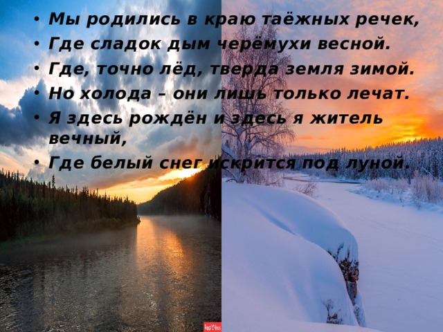 Мы родились в краю таёжных речек, Где сладок дым черёмухи весной. Где, точно лёд, тверда земля зимой. Но холода – они лишь только лечат. Я здесь рождён и здесь я житель вечный, Где белый снег искрится под луной.