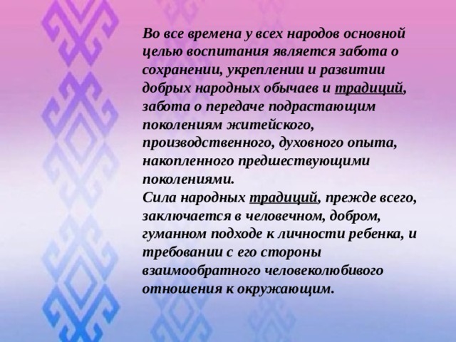 Во все времена у всех народов основной целью воспитания является забота о сохранении, укреплении и развитии добрых народных обычаев и  традиций , забота о передаче подрастающим поколениям житейского, производственного, духовного опыта, накопленного предшествующими поколениями. Сила народных  традиций , прежде всего, заключается в человечном, добром, гуманном подходе к личности ребенка, и требовании с его стороны взаимообратного человеколюбивого отношения к окружающим.