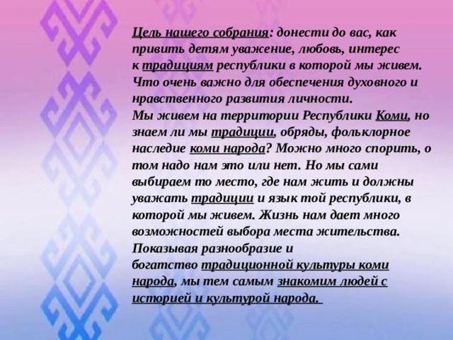 Цель нашего собрания : донести до вас, как привить детям уважение, любовь, интерес к  традициям  республики в которой мы живем. Что очень важно для обеспечения духовного и нравственного развития личности. Мы живем на территории Республики  Коми , но знаем ли мы  традиции , обряды, фольклорное наследие  коми народа ? Можно много спорить, о том надо нам это или нет. Но мы сами выбираем то место, где нам жить и должны уважать  традиции  и язык той республики, в которой мы живем. Жизнь нам дает много возможностей выбора места жительства. Показывая разнообразие и богатство  традиционной культуры коми народа , мы тем самым  знакомим людей с историей и культурой народа.