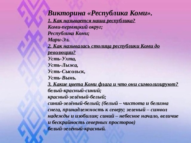 Викторина «Республика Коми». 1. Как называется наша республика? Коми-пермяцкий округ; Республика Коми; Мари-Эл. 2. Как называлась столица республики Коми до революции? Усть-Ухта, Усть-Лыжа, Усть-Сысольск, Усть-Вымь. 3. Какие цвета Коми флага и что они символизируют? белый-красный-синий; красный-зелёный-белый; синий-зелёный-белый; (белый – чистота и белизна снега, принадлежность к северу; зеленый – символ надежды и изобилия; синий – небесное начало, величие и бескрайность северных просторов) белый-зелёный-красный.