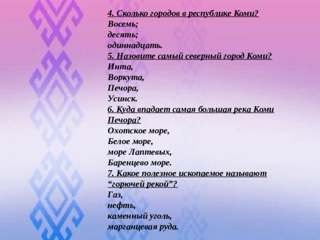 4. Сколько городов в республике Коми? Восемь; десять; одиннадцать. 5. Назовите самый северный город Коми? Инта, Воркута, Печора, Усинск. 6. Куда впадает самая большая река Коми Печора? Охотское море, Белое море, море Лаптевых, Баренцево море. 7. Какое полезное ископаемое называют “горючей рекой”? Газ, нефть, каменный уголь, марганцевая руда.