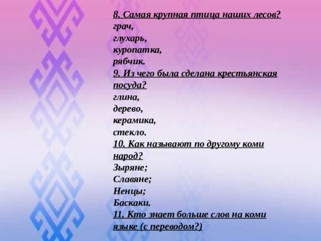 8. Самая крупная птица наших лесов? грач, глухарь, куропатка, рябчик. 9. Из чего была сделана крестьянская посуда? глина, дерево, керамика, стекло. 10. Как называют по другому коми народ? Зыряне; Славяне; Ненцы; Баскаки. 11. Кто знает больше слов на коми языке (с переводом?)