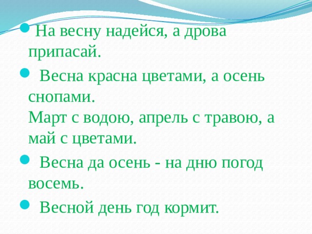 На весну надейся, а дрова припасай.   Весна красна цветами, а осень снопами.  Март с водою, апрель с травою, а май с цветами.   Весна да осень - на дню погод восемь.   Весной день год кормит.