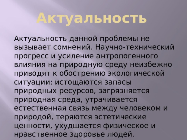 Актуальность  Актуальность данной проблемы не вызывает сомнений. Научно-технический прогресс и усиление антропогенного влияния на природную среду неизбежно приводят к обострению экологической ситуации: истощаются запасы природных ресурсов, загрязняется природная среда, утрачивается естественная связь между человеком и природой, теряются эстетические ценности, ухудшается физическое и нравственное здоровье людей. 