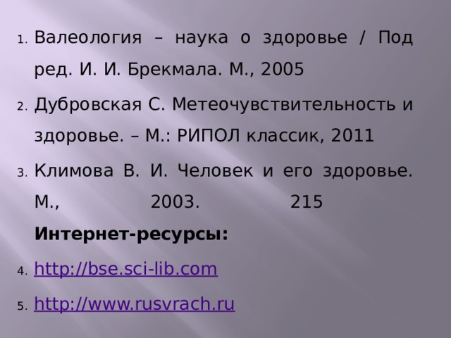 Валеология – наука о здоровье / Под ред. И. И. Брекмала. М., 2005 Дубровская С. Метеочувствительность и здоровье. – М.: РИПОЛ классик, 2011 Климова В. И. Человек и его здоровье. М., 2003. 215  Интернет-ресурсы: http://bse.sci-lib.com http://www.rusvrach.ru