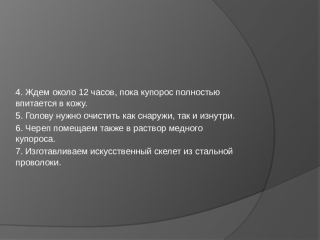 4. Ждем около 12 часов, пока купорос полностью впитается в кожу. 5. Голову нужно очистить как снаружи, так и изнутри. 6. Череп помещаем также в раствор медного купороса. 7. Изготавливаем искусственный скелет из стальной проволоки.