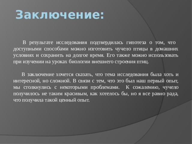 Заключение:  В результате исследования подтвердилась гипотеза о том, что доступными способами можно изготовить чучело птицы в домашних условиях и сохранить на долгое время. Его также можно использовать при изучении на уроках биологии внешнего строения птиц.  В заключение хочется сказать, что тема исследования была хоть и интересной, но сложной. В связи с тем, что это был наш первый опыт, мы столкнулись с некоторыми проблемами. К сожалению, чучело получилось не таким красивым, как хотелось бы, но я все равно рада, что получила такой ценный опыт.