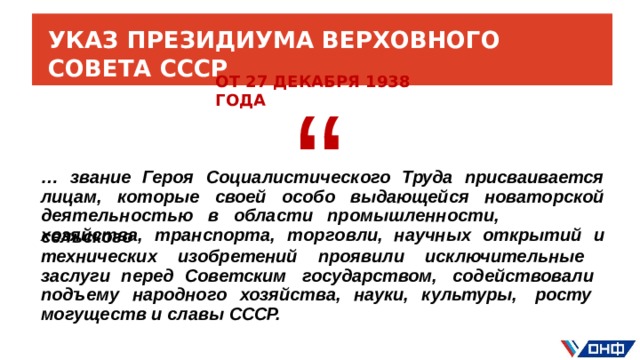 УКАЗ  ПРЕЗИДИУМА  ВЕРХОВНОГО  СОВЕТА  СССР “ ОТ  27  ДЕКАБРЯ  1938 ГОДА …  звание  Героя  Социалистического  Труда  присваивается лицам,  которые  своей  особо  выдающейся  новаторской дея т е ль н о сть ю  в  о б ласт и  пром ы ш л енн о сти ,  с е ль с ко г о х озяйст в а ,  т р анспор т а ,  т ор г о вли,  н а уч н ых  о т кр ыт ий  и технических  изобретений проявили  исключительные заслуги перед  Советским  государством,  содействовали  подъему  народного  хозяйства, науки,  культуры,  росту  могуществ  и  славы  СССР.