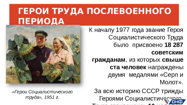 ГЕРОИ  ТРУДА ПОСЛЕВОЕННОГО  ПЕРИОДА К  началу 1977  года звание  Героя  Социалистического  Труда  было  присвоено  18 287  советским гражданам , из которых свыше  ста  человек  награждены  двумя  медалями  «Серп  и  Молот». За всю историю СССР трижды  Героями  Социалистического  Труда  становились  16 человек . «Герои  Социалистического труда»,  1951  г.