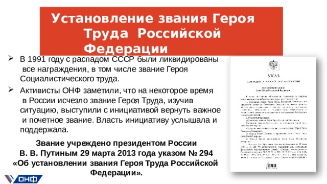 Установление  звания  Героя Труда  Российской  Федерации В 1991 году с распадом СССР были ликвидированы  все  награждения, в том числе  звание  Героя Социалистического  труда. Активисты ОНФ заметили, что на некоторое время  в России исчезло  звание Героя  Труда,  изучив ситуацию, выступили  с  инициативой  вернуть  важное  и почетное  звание.  Власть  инициативу  услышала  и  поддержала. Звание  учреждено  президентом  России В.  В.  Путиным  29  марта  2013  года  указом  № 294 «Об  установлении  звания  Героя  Труда  Российской  Федерации».