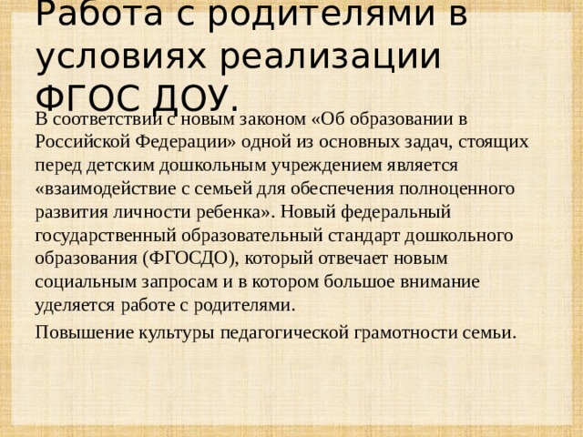 Работа с родителями в условиях реализации ФГОС ДОУ. В соответствии с новым законом «Об образовании в Российской Федерации» одной из основных задач, стоящих перед детским дошкольным учреждением является «взаимодействие с семьей для обеспечения полноценного развития личности ребенка». Новый федеральный государственный образовательный стандарт дошкольного образования (ФГОСДО), который отвечает новым социальным запросам и в котором большое внимание уделяется работе с родителями. Повышение культуры педагогической грамотности семьи.